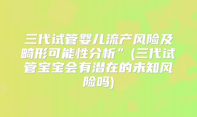 三代试管婴儿流产风险及畸形可能性分析”(三代试管宝宝会有潜在的未知风险吗)