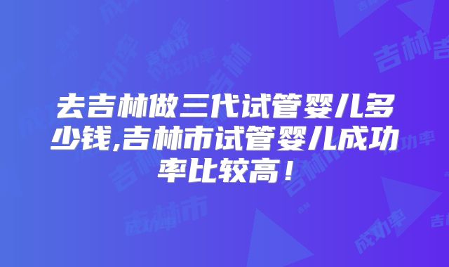 去吉林做三代试管婴儿多少钱,吉林市试管婴儿成功率比较高！