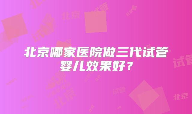 北京哪家医院做三代试管婴儿效果好？