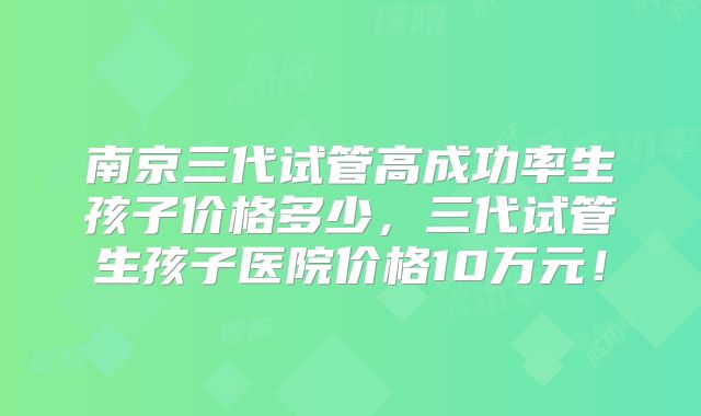 南京三代试管高成功率生孩子价格多少,三代试管生孩子医院价格10万元!