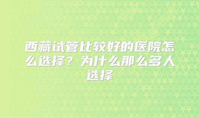 西藏试管比较好的医院怎么选择？为什么那么多人选择