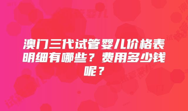 澳门三代试管婴儿价格表明细有哪些？费用多少钱呢？