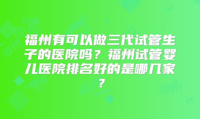 福州有可以做三代试管生子的医院吗？福州试管婴儿医院排名好的是哪几家？