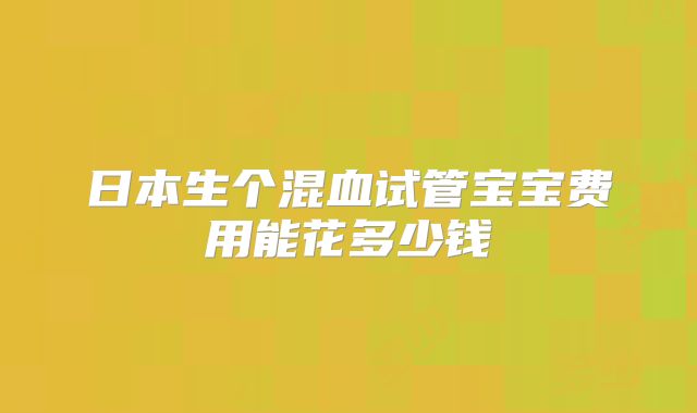 日本生个混血试管宝宝费用能花多少钱