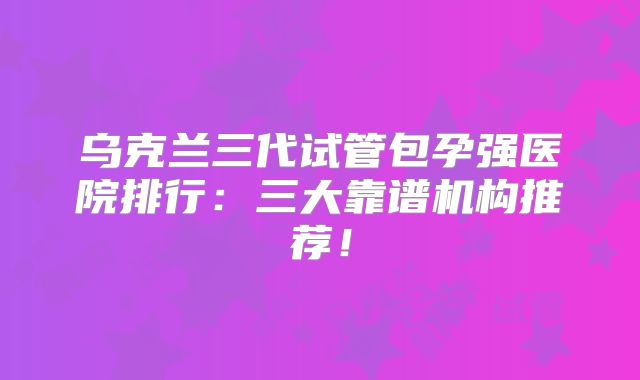 乌克兰三代试管包孕强医院排行:三大靠谱机构推荐!