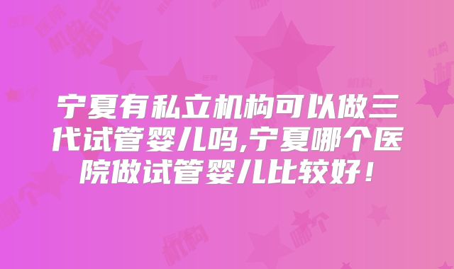宁夏有私立机构可以做三代试管婴儿吗,宁夏哪个医院做试管婴儿比较好!