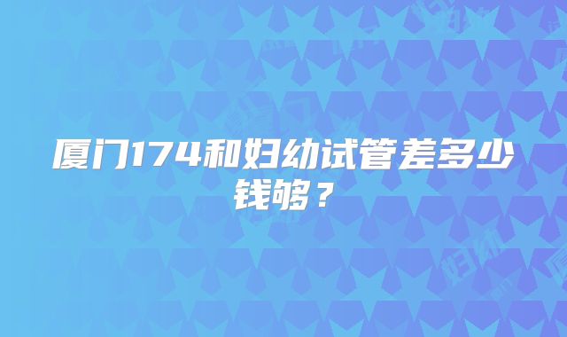 厦门174和妇幼试管差多少钱够?