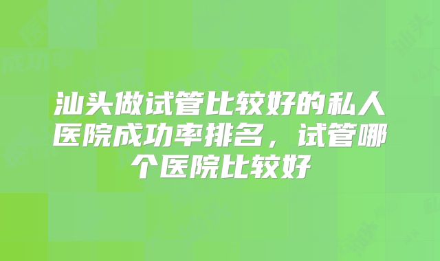 汕头做试管比较好的私人医院成功率排名，试管哪个医院比较好
