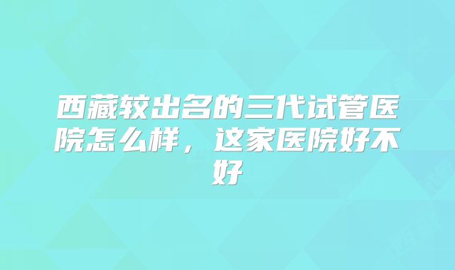 西藏较出名的三代试管医院怎么样,这家医院好不好