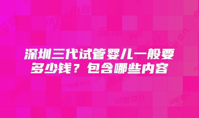 深圳三代试管婴儿一般要多少钱？包含哪些内容