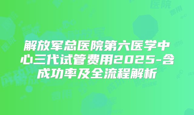 解放军总医院第六医学中心三代试管费用2025-含成功率及全流程解析
