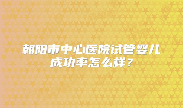 朝阳市中心医院试管婴儿成功率怎么样？