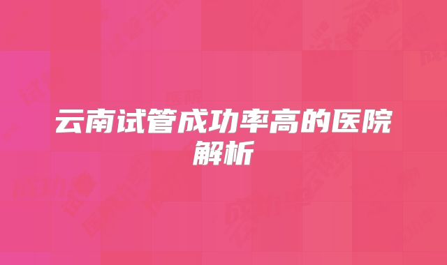 云南试管成功率高的医院解析
