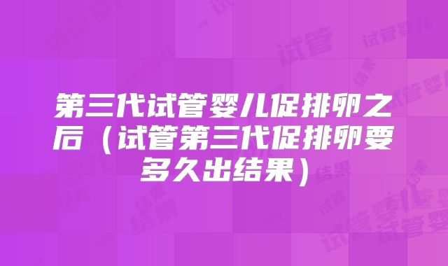 第三代试管婴儿促排卵之后（试管第三代促排卵要多久出结果）