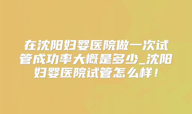 在沈阳妇婴医院做一次试管成功率大概是多少_沈阳妇婴医院试管怎么样！