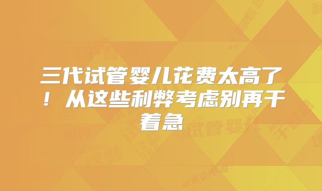三代试管婴儿花费太高了!从这些利弊考虑别再干着急