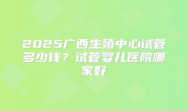 2025广西生殖中心试管多少钱？试管婴儿医院哪家好