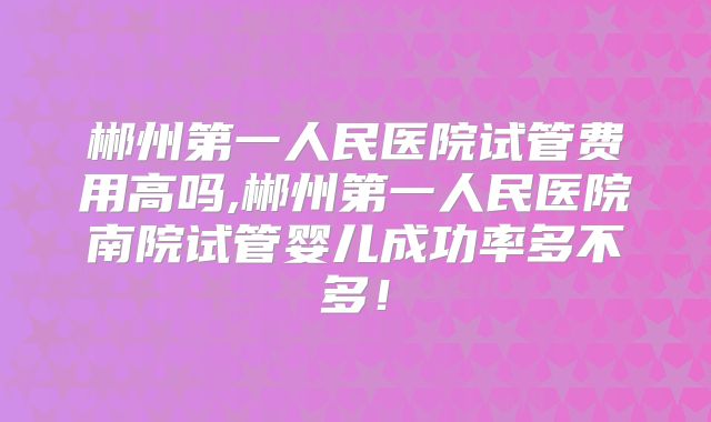 郴州第一人民医院试管费用高吗,郴州第一人民医院南院试管婴儿成功率多不多!