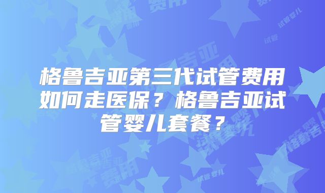 格鲁吉亚第三代试管费用如何走医保？格鲁吉亚试管婴儿套餐？