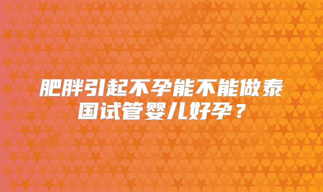 肥胖引起不孕能不能做泰国试管婴儿好孕?