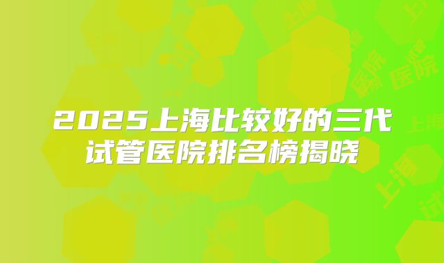 2025上海比较好的三代试管医院排名榜揭晓