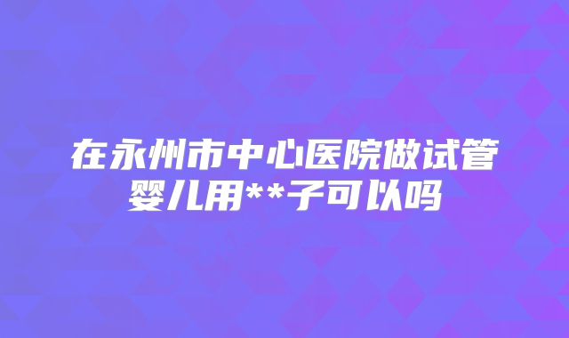 在永州市中心医院做试管婴儿用**子可以吗