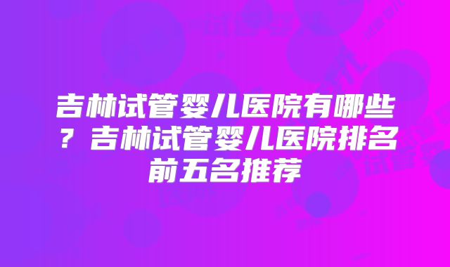 吉林试管婴儿医院有哪些?吉林试管婴儿医院排名前五名推荐