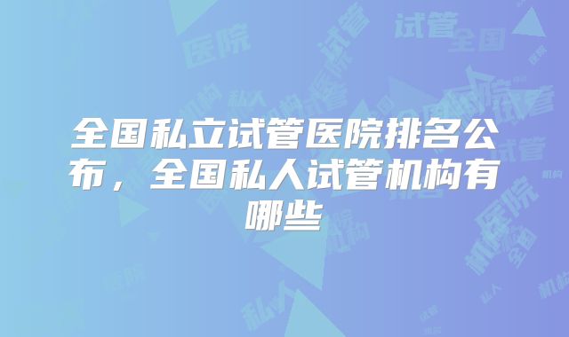 全国私立试管医院排名公布,全国私人试管机构有哪些