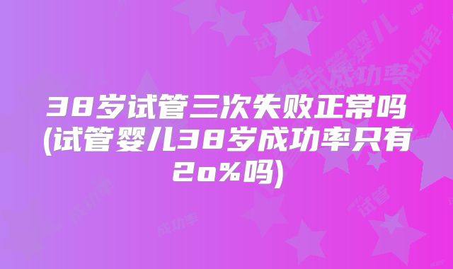 38岁试管三次失败正常吗(试管婴儿38岁成功率只有2o%吗)