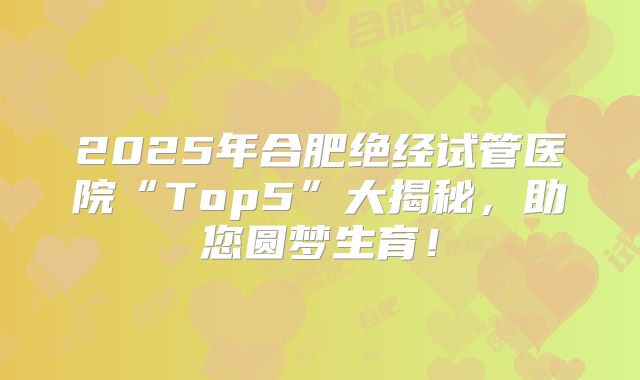 2025年合肥绝经试管医院“Top5”大揭秘,助您圆梦生育!