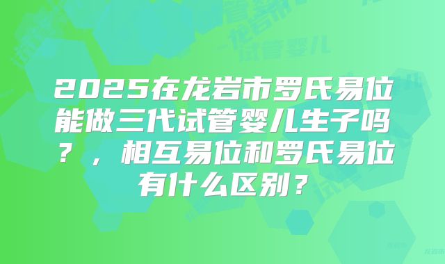 2025在龙岩市罗氏易位能做三代试管婴儿生子吗？，相互易位和罗氏易位有什么区别？