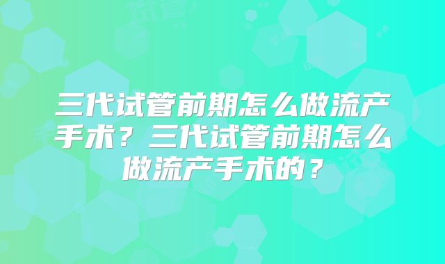 三代试管前期怎么做流产手术?三代试管前期怎么做流产手术的?