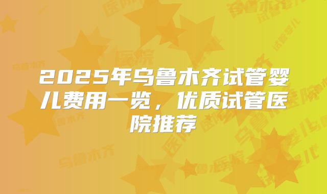 2025年乌鲁木齐试管婴儿费用一览，优质试管医院推荐