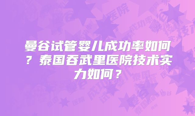 曼谷试管婴儿成功率如何？泰国吞武里医院技术实力如何？