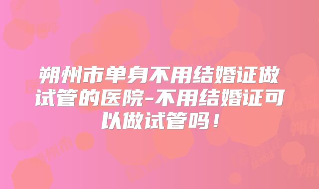 朔州市单身不用结婚证做试管的医院-不用结婚证可以做试管吗!
