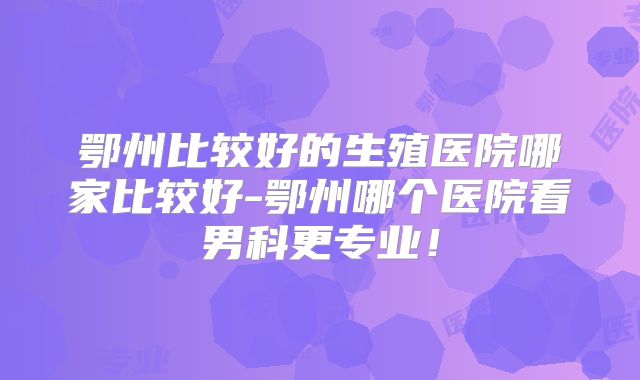 鄂州比较好的生殖医院哪家比较好-鄂州哪个医院看男科更专业！