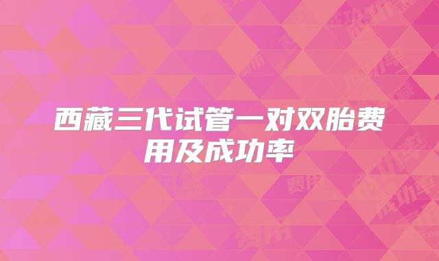 西藏三代试管一对双胎费用及成功率
