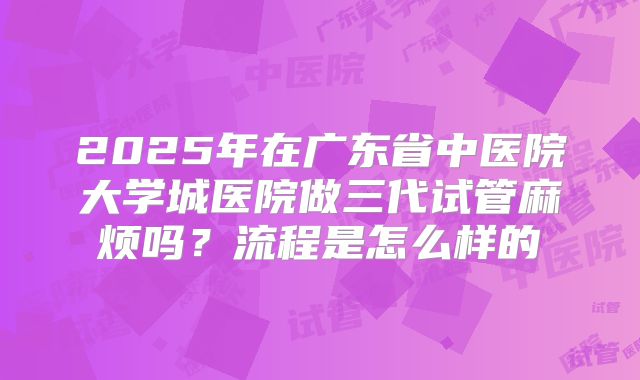 2025年在广东省中医院大学城医院做三代试管麻烦吗？流程是怎么样的