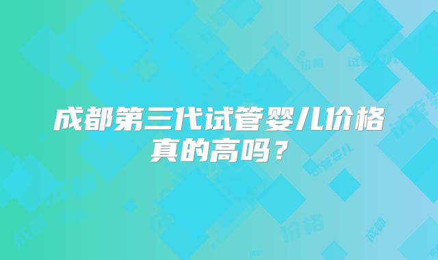 成都第三代试管婴儿价格真的高吗？