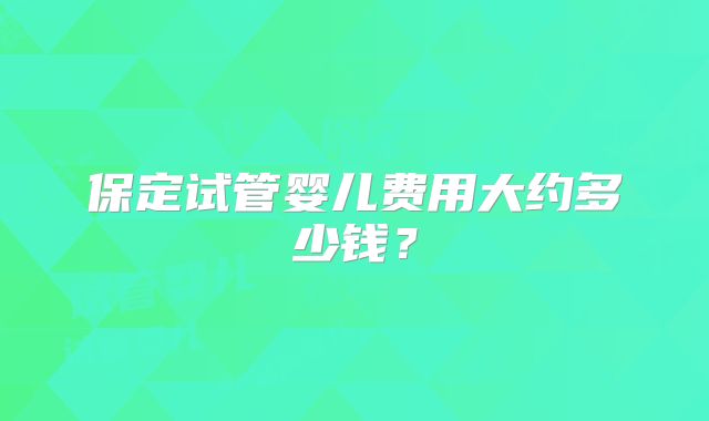 保定试管婴儿费用大约多少钱？