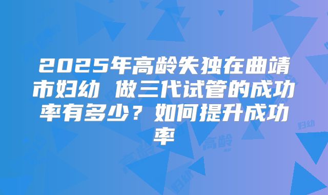 2025年高龄失独在曲靖市妇幼 做三代试管的成功率有多少？如何提升成功率