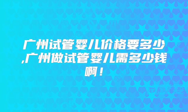 广州试管婴儿价格要多少,广州做试管婴儿需多少钱啊！