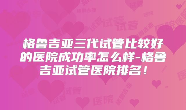格鲁吉亚三代试管比较好的医院成功率怎么样-格鲁吉亚试管医院排名!