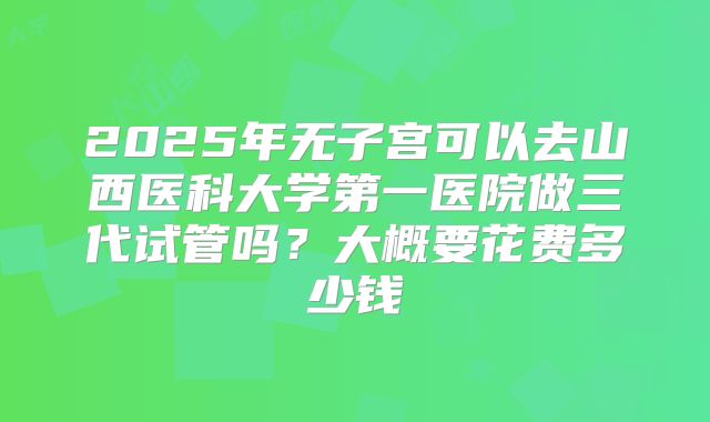 2025年无子宫可以去山西医科大学第一医院做三代试管吗?大概要花费多少钱