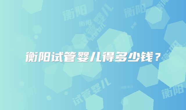 衡阳试管婴儿得多少钱？