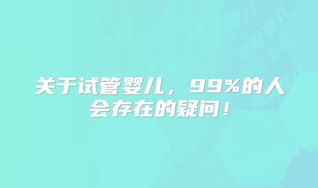 关于试管婴儿,99%的人会存在的疑问!