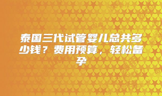 泰国三代试管婴儿总共多少钱？费用预算，轻松备孕