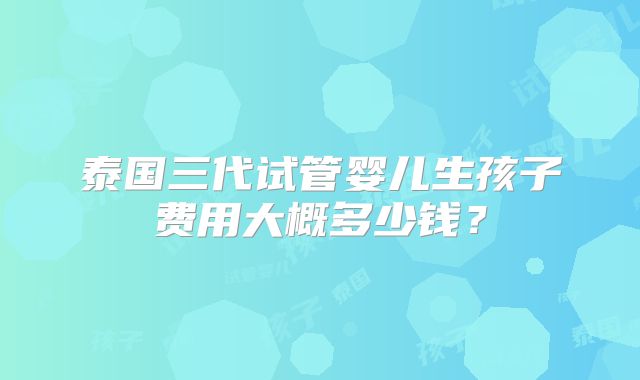 泰国三代试管婴儿生孩子费用大概多少钱?