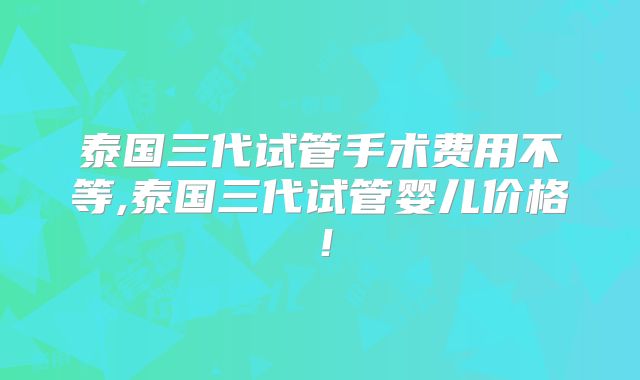 泰国三代试管手术费用不等,泰国三代试管婴儿价格！