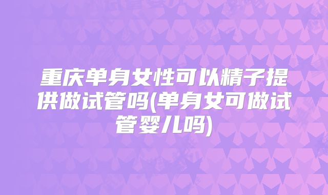 重庆单身女性可以精子提供做试管吗(单身女可做试管婴儿吗)